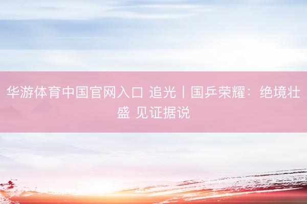 华游体育中国官网入口 追光丨国乒荣耀：绝境壮盛 见证据说