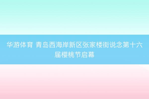 华游体育 青岛西海岸新区张家楼街说念第十六届樱桃节启幕